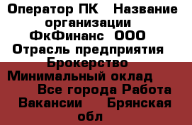 Оператор ПК › Название организации ­ ФкФинанс, ООО › Отрасль предприятия ­ Брокерство › Минимальный оклад ­ 20 000 - Все города Работа » Вакансии   . Брянская обл.